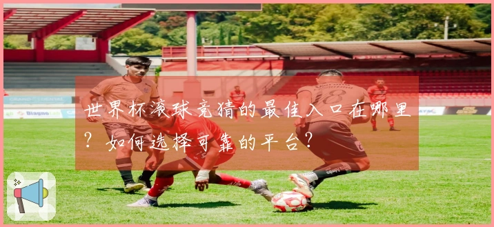 世界杯滚球竞猜的最佳入口在哪里？如何选择可靠的平台？