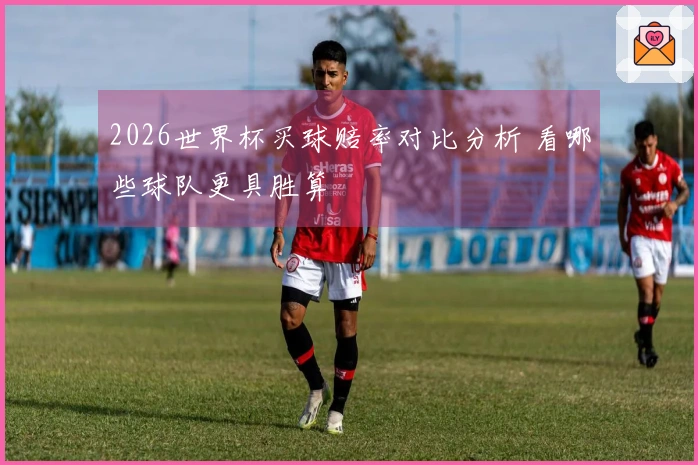 2026世界杯买球赔率对比分析 看哪些球队更具胜算